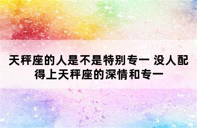 天秤座的人是不是特别专一 没人配得上天秤座的深情和专一